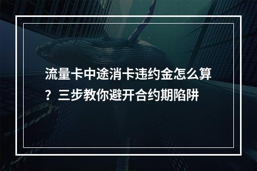 流量卡中途消卡违约金怎么算？三步教你避开合约期陷阱