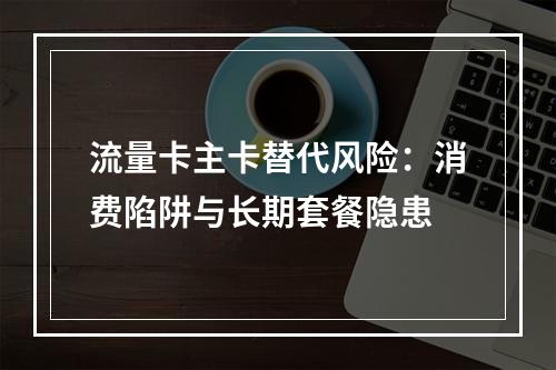 流量卡主卡替代风险：消费陷阱与长期套餐隐患