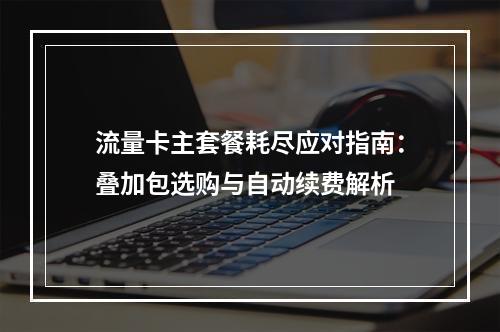 流量卡主套餐耗尽应对指南：叠加包选购与自动续费解析