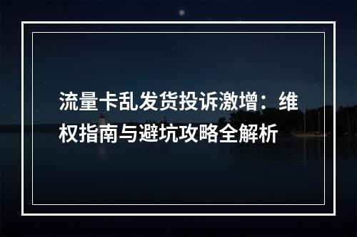 流量卡乱发货投诉激增：维权指南与避坑攻略全解析