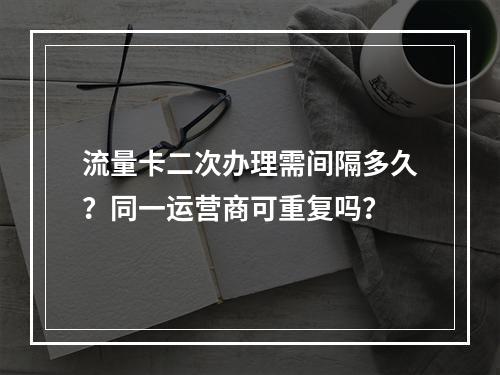 流量卡二次办理需间隔多久？同一运营商可重复吗？