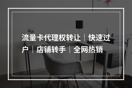 流量卡代理权转让｜快速过户｜店铺转手｜全网热销