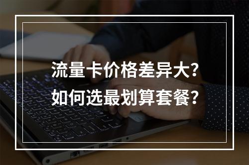 流量卡价格差异大？如何选最划算套餐？