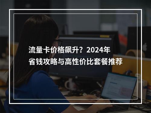 流量卡价格飙升？2024年省钱攻略与高性价比套餐推荐