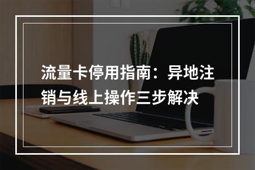 流量卡停用指南：异地注销与线上操作三步解决