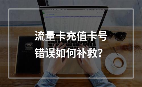 流量卡充值卡号错误如何补救？