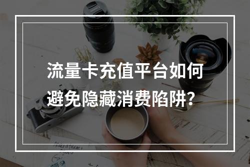 流量卡充值平台如何避免隐藏消费陷阱？