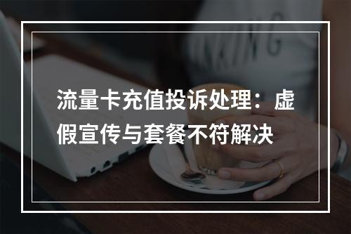 流量卡充值投诉处理：虚假宣传与套餐不符解决