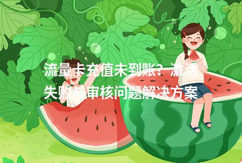 流量卡充值未到账？激活失败与审核问题解决方案
