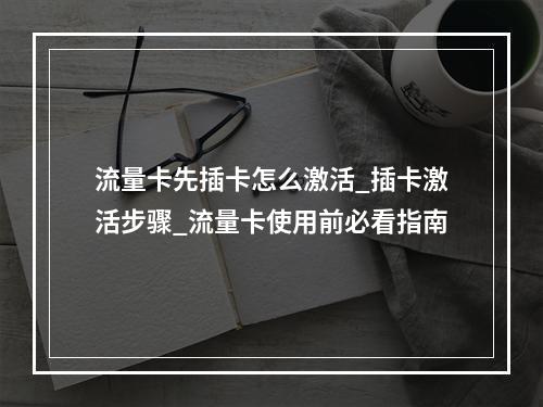 流量卡先插卡怎么激活_插卡激活步骤_流量卡使用前必看指南
