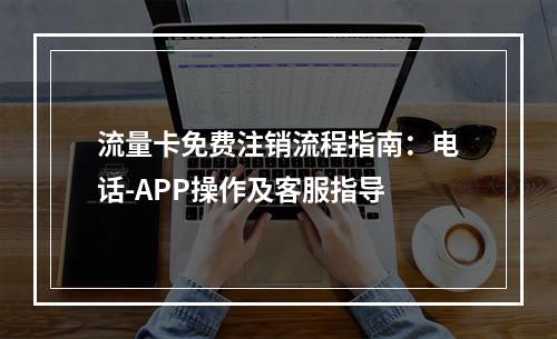 流量卡免费注销流程指南：电话-APP操作及客服指导