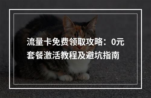 流量卡免费领取攻略：0元套餐激活教程及避坑指南