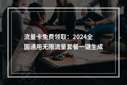 流量卡免费领取：2024全国通用无限流量套餐一键生成