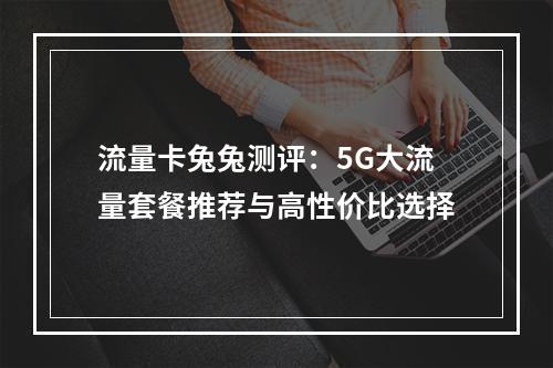 流量卡兔兔测评：5G大流量套餐推荐与高性价比选择