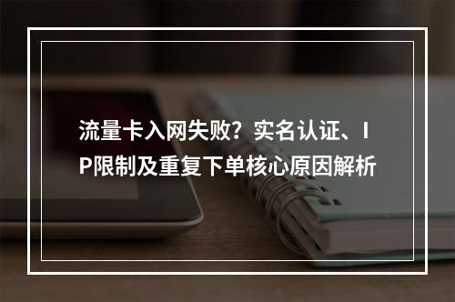 流量卡入网失败？实名认证、IP限制及重复下单核心原因解析