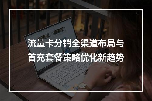 流量卡分销全渠道布局与首充套餐策略优化新趋势
