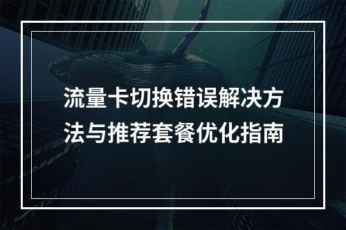 流量卡切换错误解决方法与推荐套餐优化指南