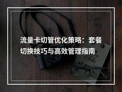 流量卡切管优化策略：套餐切换技巧与高效管理指南