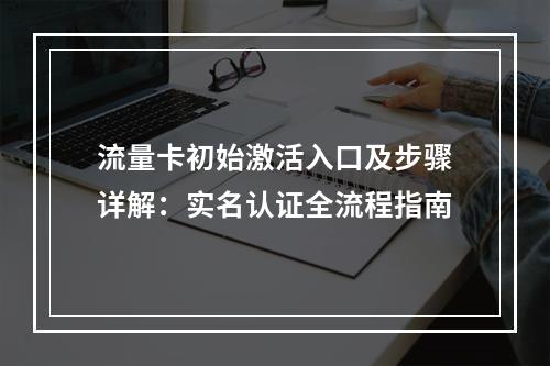 流量卡初始激活入口及步骤详解：实名认证全流程指南