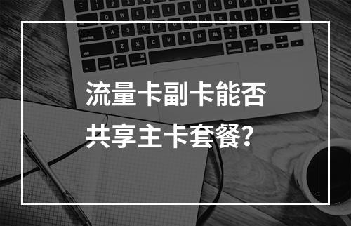 流量卡副卡能否共享主卡套餐？
