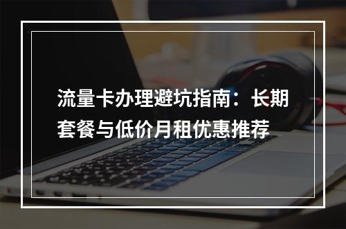 流量卡办理避坑指南：长期套餐与低价月租优惠推荐