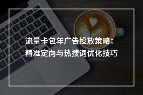 流量卡包年广告投放策略：精准定向与热搜词优化技巧