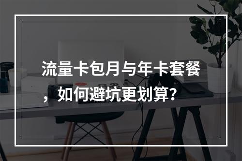 流量卡包月与年卡套餐，如何避坑更划算？