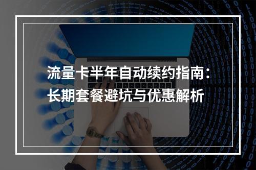 流量卡半年自动续约指南：长期套餐避坑与优惠解析