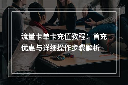 流量卡单卡充值教程：首充优惠与详细操作步骤解析