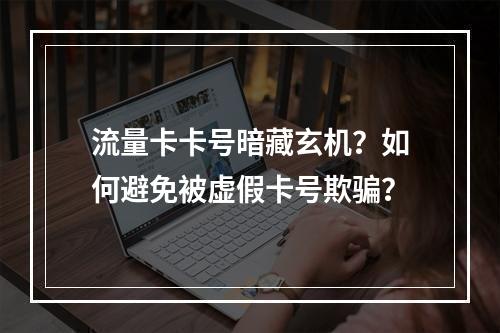 流量卡卡号暗藏玄机？如何避免被虚假卡号欺骗？