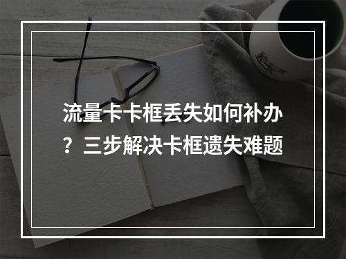 流量卡卡框丢失如何补办？三步解决卡框遗失难题