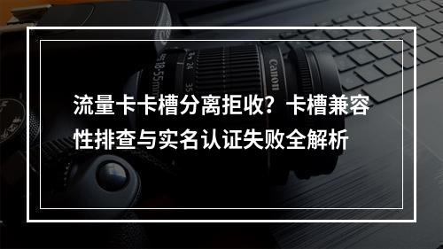 流量卡卡槽分离拒收？卡槽兼容性排查与实名认证失败全解析