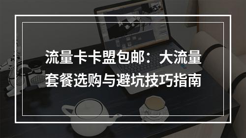 流量卡卡盟包邮：大流量套餐选购与避坑技巧指南