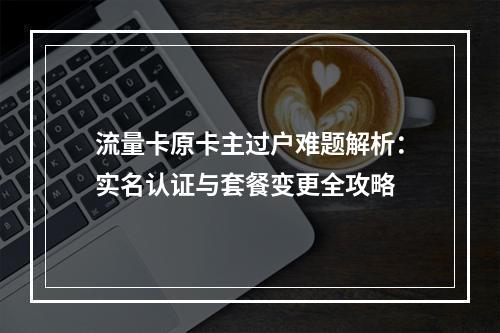流量卡原卡主过户难题解析：实名认证与套餐变更全攻略