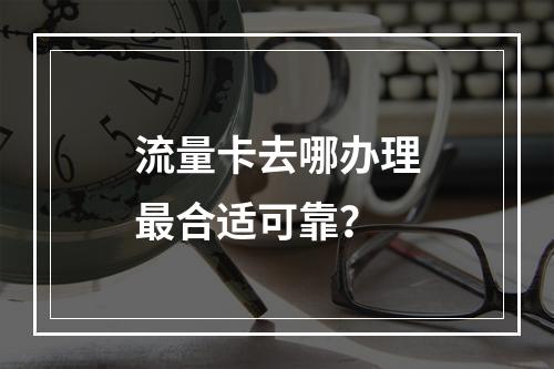 流量卡去哪办理最合适可靠？