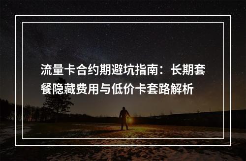 流量卡合约期避坑指南：长期套餐隐藏费用与低价卡套路解析
