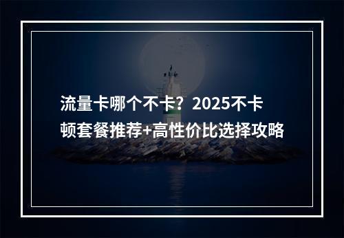 流量卡哪个不卡？2025不卡顿套餐推荐+高性价比选择攻略