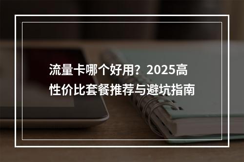 流量卡哪个好用？2025高性价比套餐推荐与避坑指南