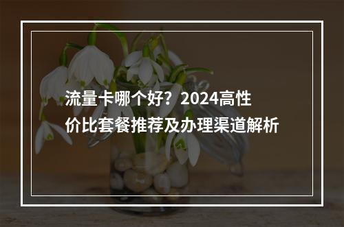 流量卡哪个好？2024高性价比套餐推荐及办理渠道解析
