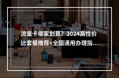 流量卡哪家划算？2024高性价比套餐推荐+全国通用办理指南