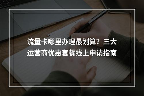 流量卡哪里办理最划算？三大运营商优惠套餐线上申请指南