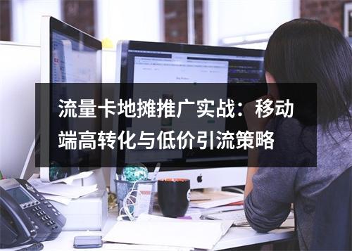 流量卡地摊推广实战：移动端高转化与低价引流策略