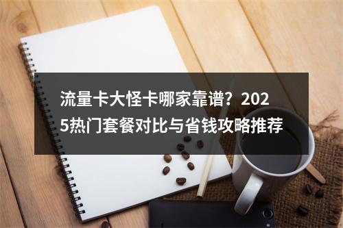 流量卡大怪卡哪家靠谱？2025热门套餐对比与省钱攻略推荐