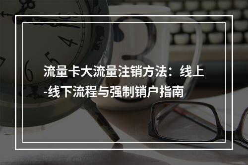 流量卡大流量注销方法：线上-线下流程与强制销户指南