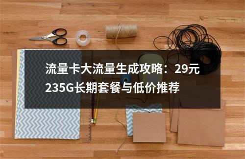 流量卡大流量生成攻略：29元235G长期套餐与低价推荐