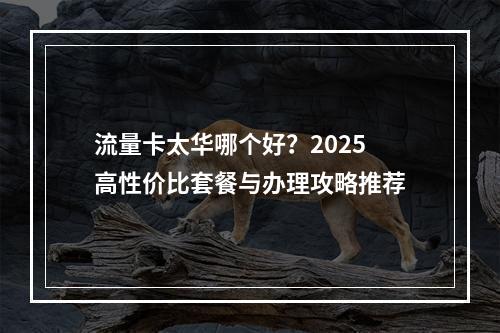 流量卡太华哪个好？2025高性价比套餐与办理攻略推荐