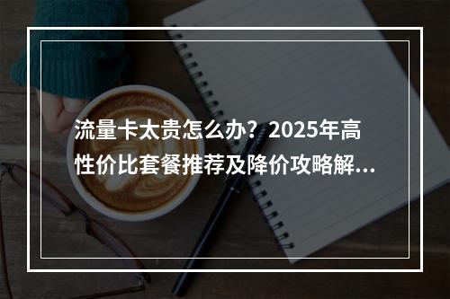 流量卡太贵怎么办？2025年高性价比套餐推荐及降价攻略解析