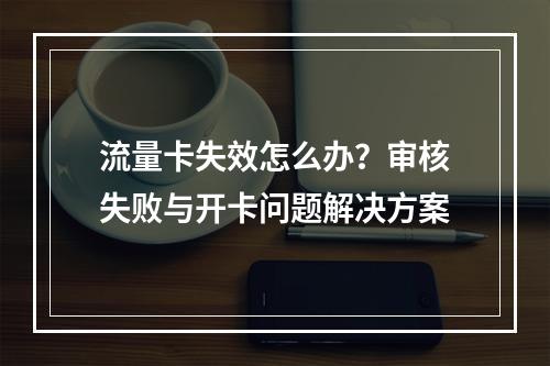 流量卡失效怎么办？审核失败与开卡问题解决方案