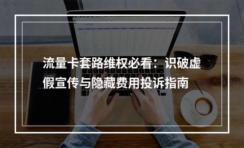 流量卡套路维权必看：识破虚假宣传与隐藏费用投诉指南