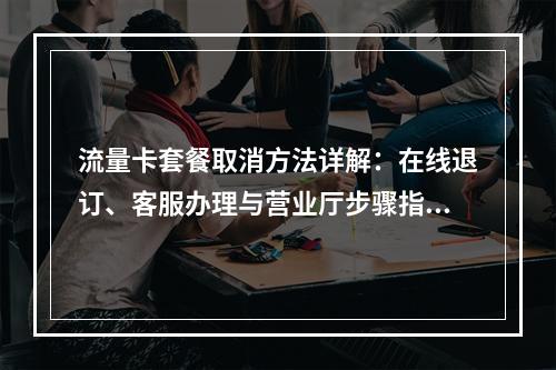 流量卡套餐取消方法详解：在线退订、客服办理与营业厅步骤指南